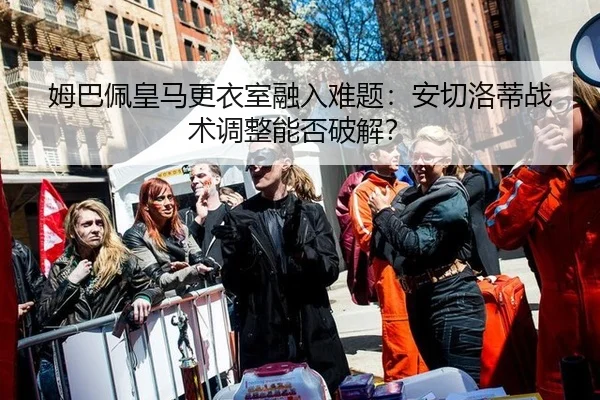 姆巴佩皇马更衣室融入难题：安切洛蒂战术调整能否破解？