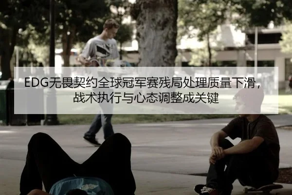 EDG无畏契约全球冠军赛残局处理质量下滑，战术执行与心态调整成关键