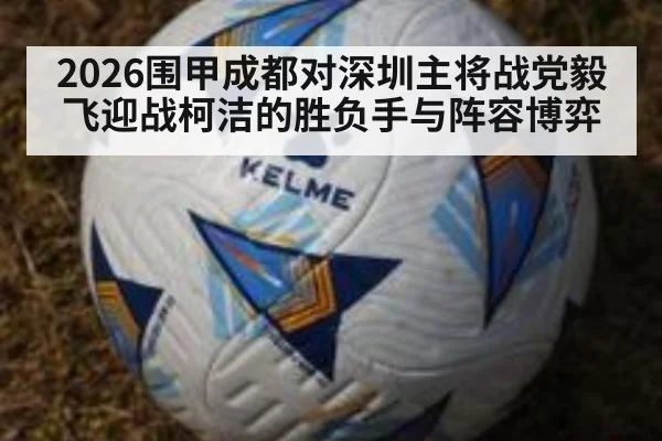 2026围甲成都对深圳主将战党毅飞迎战柯洁的胜负手与阵容博弈